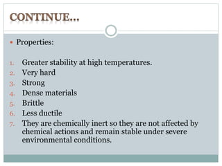  Properties: 
1. Greater stability at high temperatures. 
2. Very hard 
3. Strong 
4. Dense materials 
5. Brittle 
6. Less ductile 
7. They are chemically inert so they are not affected by 
chemical actions and remain stable under severe 
environmental conditions. 
 