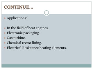  Applications: 
 In the field of heat engines. 
 Electronic packaging. 
 Gas turbine. 
 Chemical rector lining. 
 Electrical Resistance heating elements. 
 