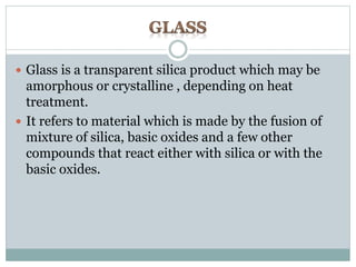  Glass is a transparent silica product which may be 
amorphous or crystalline , depending on heat 
treatment. 
 It refers to material which is made by the fusion of 
mixture of silica, basic oxides and a few other 
compounds that react either with silica or with the 
basic oxides. 
 