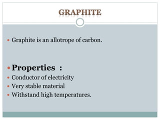  Graphite is an allotrope of carbon. 
Properties : 
 Conductor of electricity 
 Very stable material 
 Withstand high temperatures. 
 