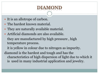  It is an allotrope of carbon. 
 The hardest known material. 
 They are naturally available material. 
 Artificial diamonds are also available. 
they are manufactured by high pressure , high 
temperature process. 
it is yellow in colour due to nitrogen as impurity. 
diamond is the hardest and tough and has the 
characteristics of high dispersion of light due to which it 
is used in many industrial application and jewelry. 
 