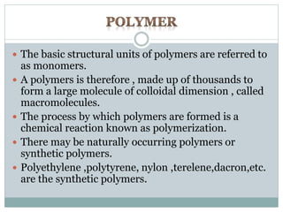  The basic structural units of polymers are referred to 
as monomers. 
 A polymers is therefore , made up of thousands to 
form a large molecule of colloidal dimension , called 
macromolecules. 
 The process by which polymers are formed is a 
chemical reaction known as polymerization. 
 There may be naturally occurring polymers or 
synthetic polymers. 
 Polyethylene ,polytyrene, nylon ,terelene,dacron,etc. 
are the synthetic polymers. 
 