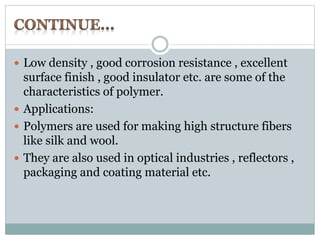  Low density , good corrosion resistance , excellent 
surface finish , good insulator etc. are some of the 
characteristics of polymer. 
 Applications: 
 Polymers are used for making high structure fibers 
like silk and wool. 
 They are also used in optical industries , reflectors , 
packaging and coating material etc. 
 
