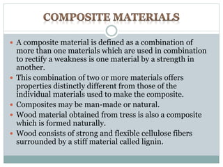  A composite material is defined as a combination of 
more than one materials which are used in combination 
to rectify a weakness is one material by a strength in 
another. 
 This combination of two or more materials offers 
properties distinctly different from those of the 
individual materials used to make the composite. 
 Composites may be man-made or natural. 
 Wood material obtained from tress is also a composite 
which is formed naturally. 
 Wood consists of strong and flexible cellulose fibers 
surrounded by a stiff material called lignin. 
 