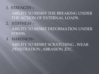 1. STRENGTH :- 
ABILITY TO RESIST THE BREAKING UNDER 
THE ACTION OF EXTERNAL LOADS. 
2. STIFFNESS :- 
ABILITY TO RESIST DEFORMATION UNDER 
STRESS. 
3. HARDNESS:- 
ABILITY TO RESIST SCRATCHING , WEAR 
,PENETRATION ,ABRASION ,ETC. 
 