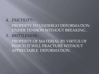 4. DUCTILITY:- 
PROPERTY TO UNDERGO DEFORMATION 
UNDER TENSION WITHOUT BREAKING . 
5. BRITTLENESS:- 
PROPERTY OF MATERIAL BY VIRTUE OF 
WHICH IT WILL FRACTURE WITHOUT 
APPRECIABLE DEFORMATION. 
 