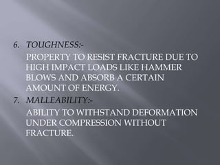 6. TOUGHNESS:- 
PROPERTY TO RESIST FRACTURE DUE TO 
HIGH IMPACT LOADS LIKE HAMMER 
BLOWS AND ABSORB A CERTAIN 
AMOUNT OF ENERGY. 
7. MALLEABILITY:- 
ABILITY TO WITHSTAND DEFORMATION 
UNDER COMPRESSION WITHOUT 
FRACTURE. 
 