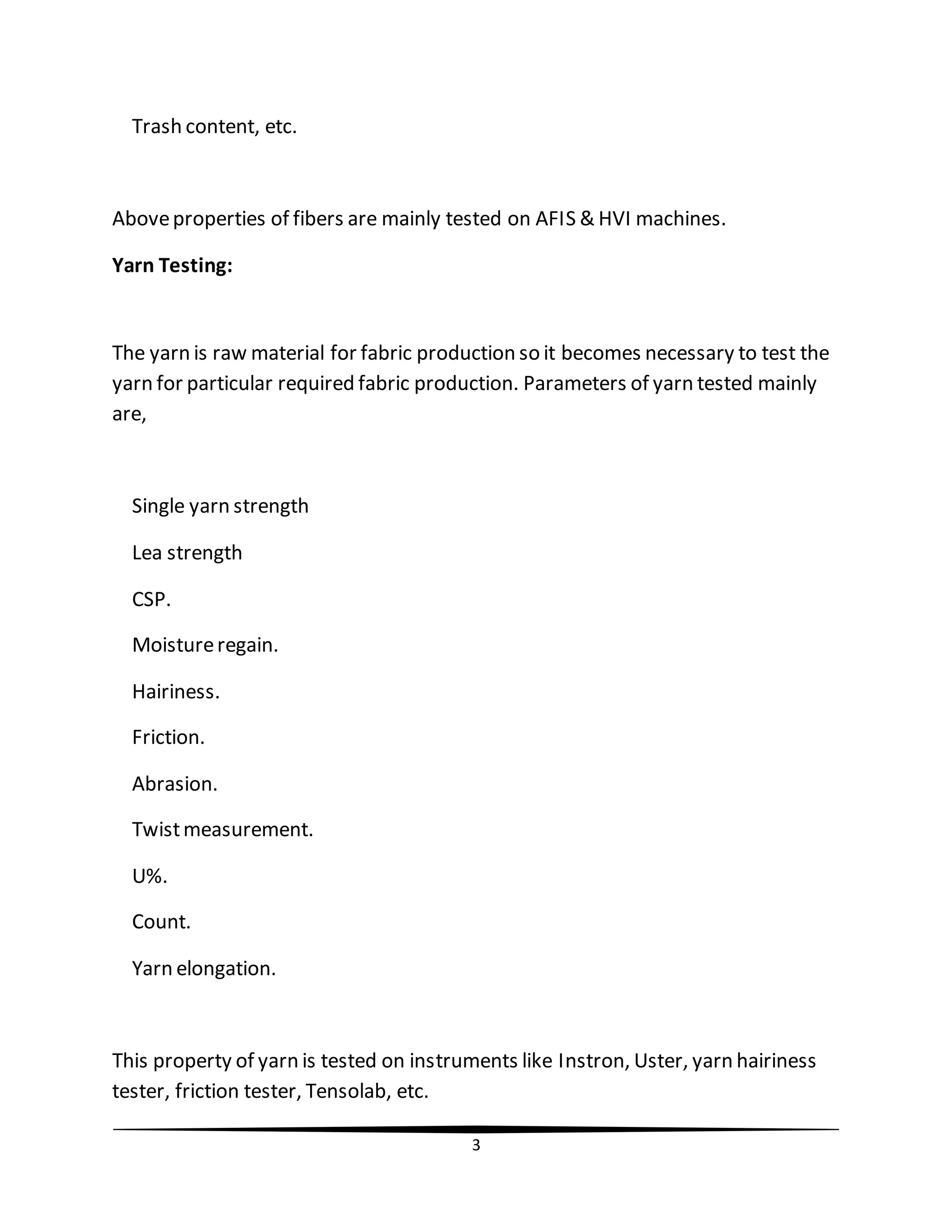 3
Trash content, etc.
Aboveproperties of fibers are mainly tested on AFIS & HVI machines.
Yarn Testing:
The yarn is raw material for fabric production so it becomes necessary to test the
yarn for particular required fabric production. Parameters of yarn tested mainly
are,
Single yarn strength
Lea strength
CSP.
Moistureregain.
Hairiness.
Friction.
Abrasion.
Twistmeasurement.
U%.
Count.
Yarn elongation.
This property of yarn is tested on instruments like Instron, Uster, yarn hairiness
tester, friction tester, Tensolab, etc.
 
