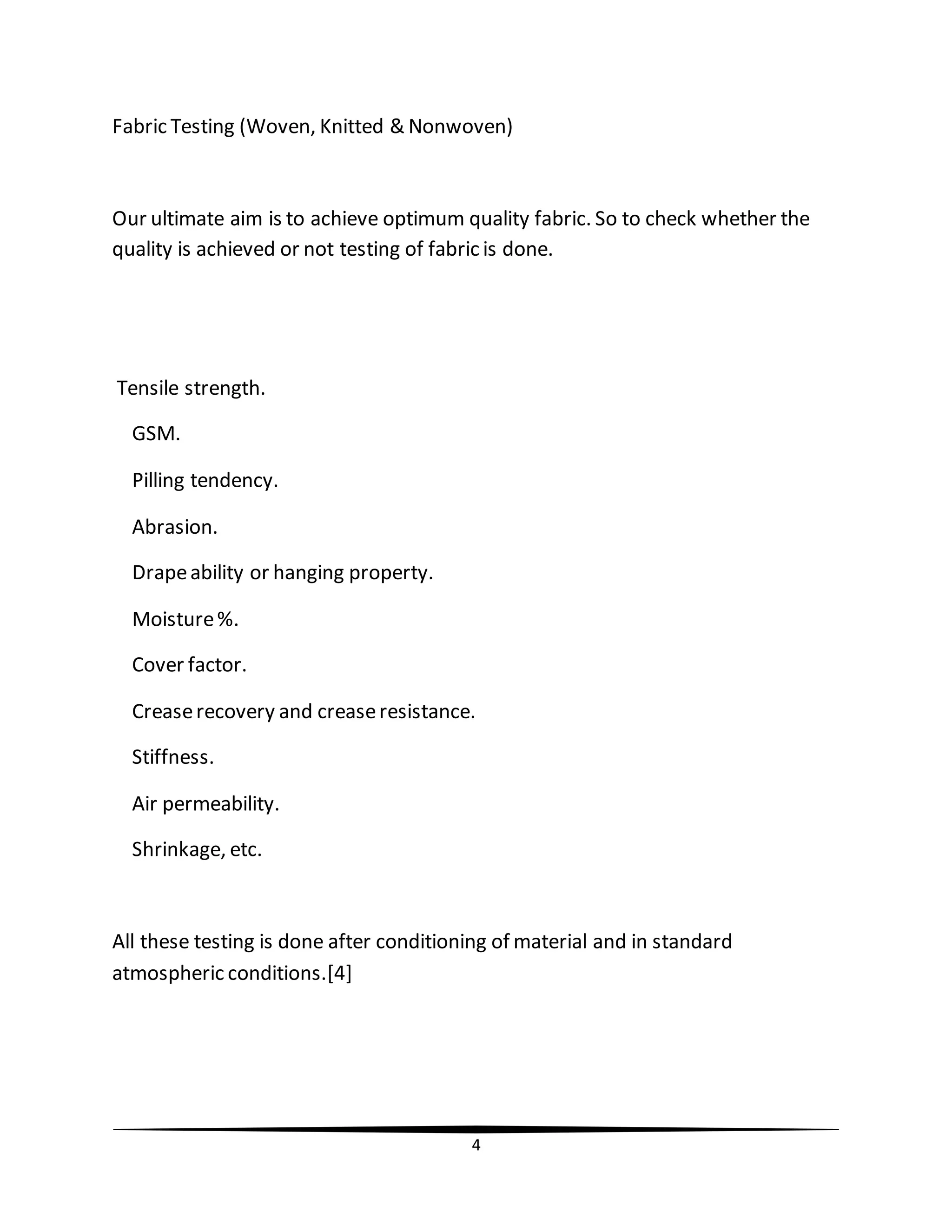 4
Fabric Testing (Woven, Knitted & Nonwoven)
Our ultimate aim is to achieve optimum quality fabric. So to check whether the
quality is achieved or not testing of fabric is done.
Tensile strength.
GSM.
Pilling tendency.
Abrasion.
Drapeability or hanging property.
Moisture%.
Cover factor.
Creaserecovery and creaseresistance.
Stiffness.
Air permeability.
Shrinkage, etc.
All these testing is done after conditioning of material and in standard
atmospheric conditions.[4]
 