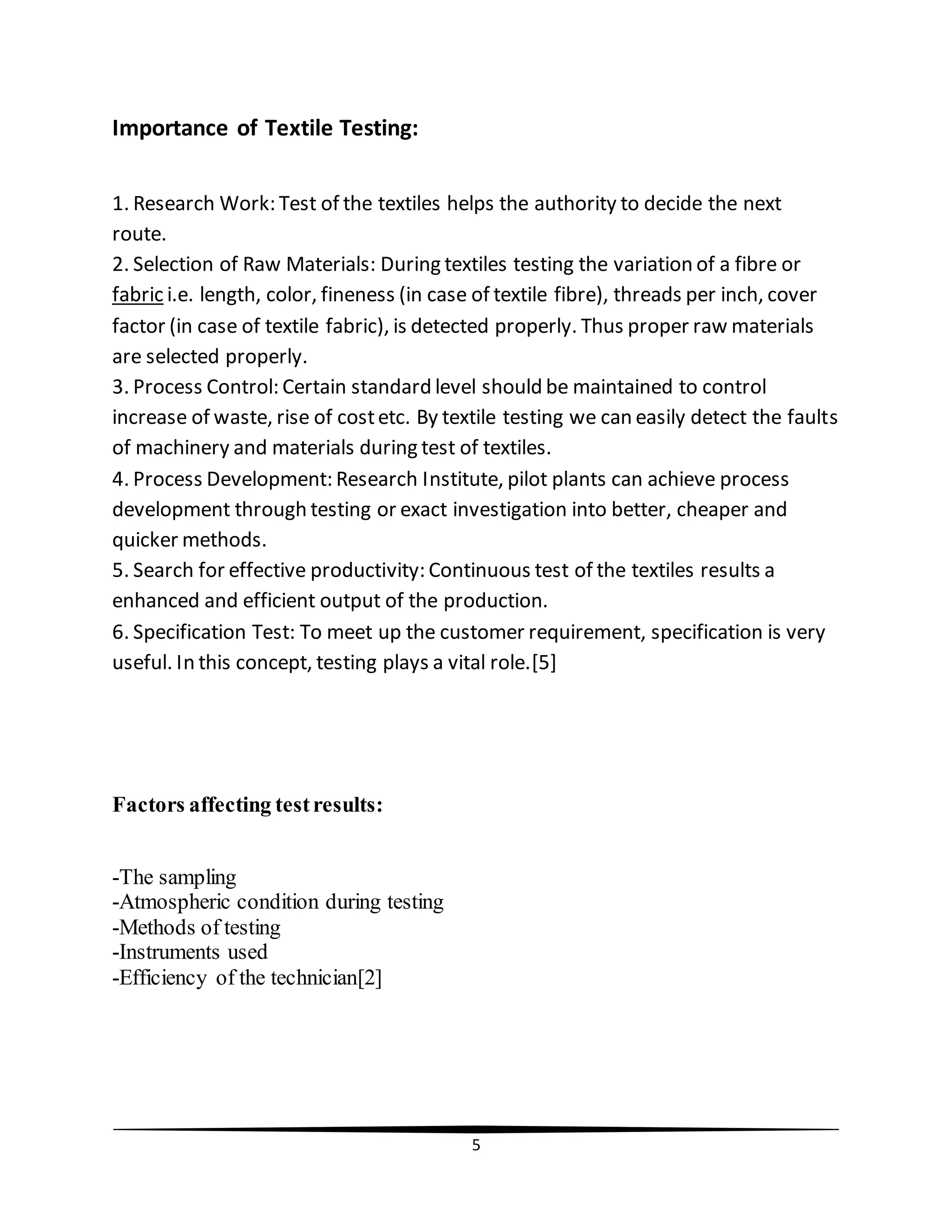 5
Importance of Textile Testing:
1. Research Work: Test of the textiles helps the authority to decide the next
route.
2. Selection of Raw Materials: During textiles testing the variation of a fibre or
fabric i.e. length, color, fineness (in case of textile fibre), threads per inch, cover
factor (in case of textile fabric), is detected properly. Thus proper raw materials
are selected properly.
3. Process Control: Certain standard level should be maintained to control
increase of waste, rise of costetc. By textile testing we can easily detect the faults
of machinery and materials during test of textiles.
4. Process Development: Research Institute, pilot plants can achieve process
development through testing or exact investigation into better, cheaper and
quicker methods.
5. Search for effective productivity: Continuous test of the textiles results a
enhanced and efficient output of the production.
6. Specification Test: To meet up the customer requirement, specification is very
useful. In this concept, testing plays a vital role.[5]
Factors affecting testresults:
-The sampling
-Atmospheric condition during testing
-Methods of testing
-Instruments used
-Efficiency of the technician[2]
 