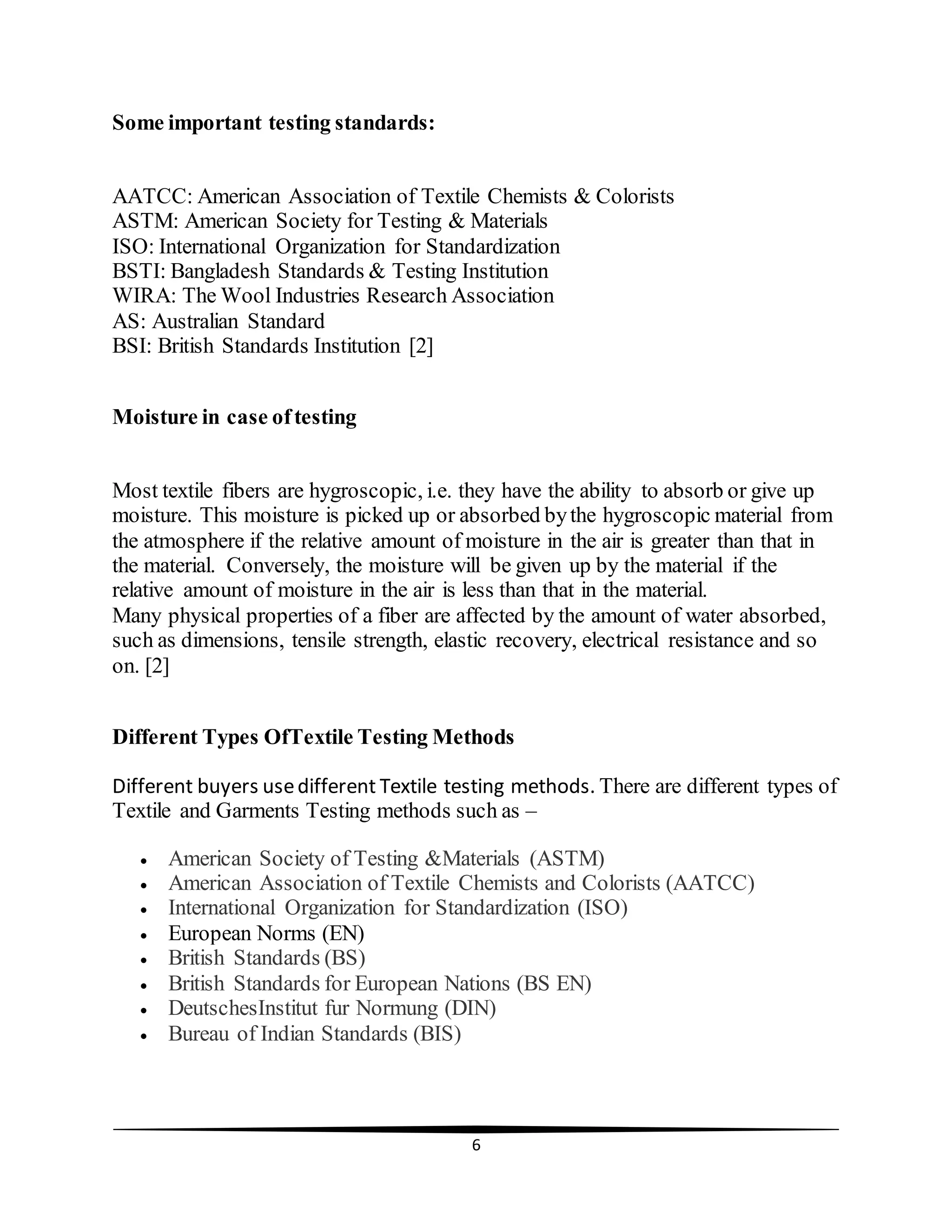 6
Some important testing standards:
AATCC: American Association of Textile Chemists & Colorists
ASTM: American Society for Testing & Materials
ISO: International Organization for Standardization
BSTI: Bangladesh Standards & Testing Institution
WIRA: The Wool Industries Research Association
AS: Australian Standard
BSI: British Standards Institution [2]
Moisture in case oftesting
Most textile fibers are hygroscopic, i.e. they have the ability to absorb or give up
moisture. This moisture is picked up or absorbed bythe hygroscopic material from
the atmosphere if the relative amount of moisture in the air is greater than that in
the material. Conversely, the moisture will be given up by the material if the
relative amount of moisture in the air is less than that in the material.
Many physical properties of a fiber are affected by the amount of water absorbed,
such as dimensions, tensile strength, elastic recovery, electrical resistance and so
on. [2]
Different Types OfTextile Testing Methods
Different buyers usedifferent Textile testing methods. There are different types of
Textile and Garments Testing methods such as –
 American Society of Testing &Materials (ASTM)
 American Association of Textile Chemists and Colorists (AATCC)
 International Organization for Standardization (ISO)
 European Norms (EN)
 British Standards (BS)
 British Standards for European Nations (BS EN)
 DeutschesInstitut fur Normung (DIN)
 Bureau of Indian Standards (BIS)
 