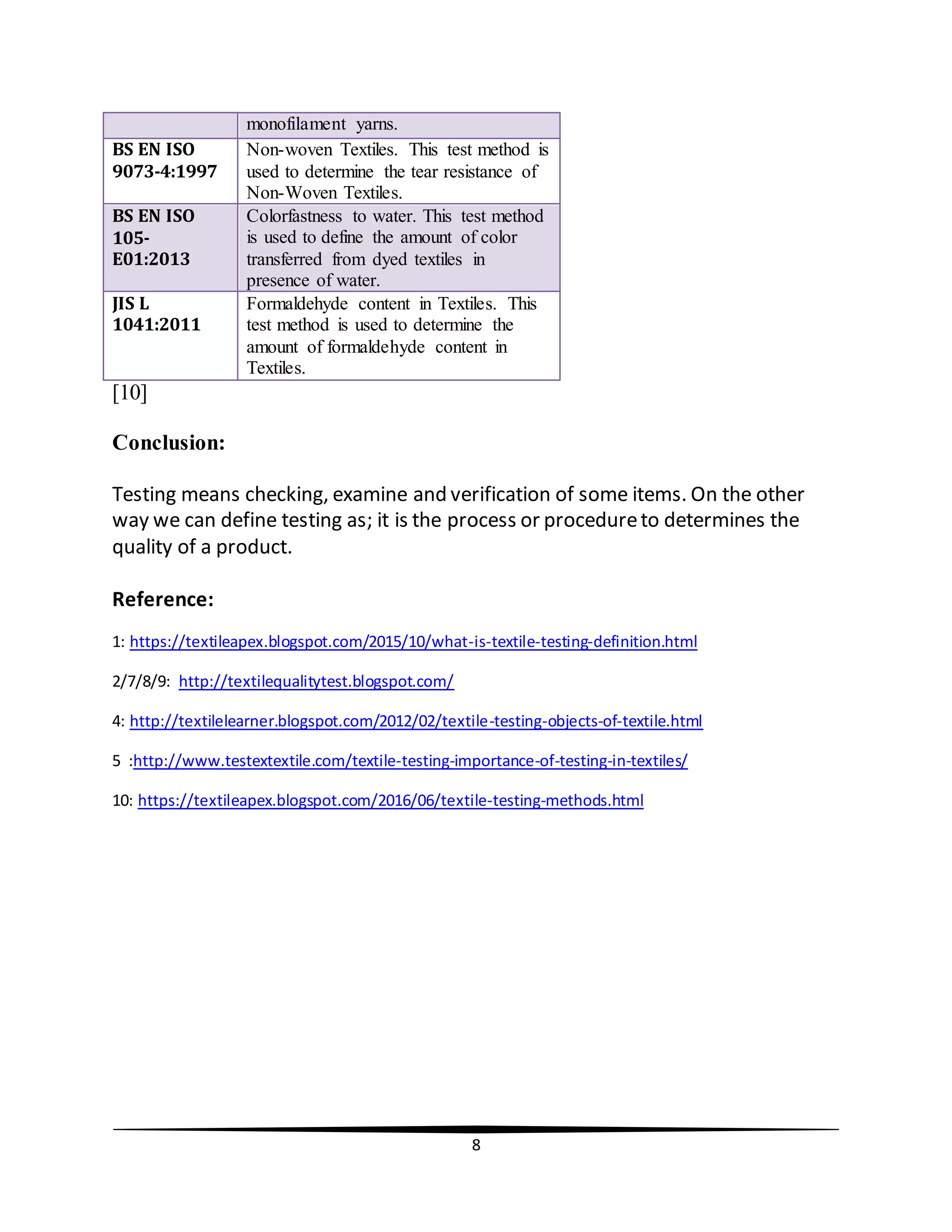 8
[10]
Conclusion:
Testing means checking, examine and verification of some items. On the other
way we can define testing as; it is the process or procedureto determines the
quality of a product.
Reference:
1: https://textileapex.blogspot.com/2015/10/what-is-textile-testing-definition.html
2/7/8/9: http://textilequalitytest.blogspot.com/
4: http://textilelearner.blogspot.com/2012/02/textile-testing-objects-of-textile.html
5 :http://www.testextextile.com/textile-testing-importance-of-testing-in-textiles/
10: https://textileapex.blogspot.com/2016/06/textile-testing-methods.html
monofilament yarns.
BS EN ISO
9073-4:1997
Non-woven Textiles. This test method is
used to determine the tear resistance of
Non-Woven Textiles.
BS EN ISO
105-
E01:2013
Colorfastness to water. This test method
is used to define the amount of color
transferred from dyed textiles in
presence of water.
JIS L
1041:2011
Formaldehyde content in Textiles. This
test method is used to determine the
amount of formaldehyde content in
Textiles.
 