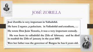 JOSÉ ZORILLA
José Zorrilla is very important in Valladolid.
He have 2 sqares ,a palacium. in Valladolid and estadium, …
He wrote Don Juán Tenorio, it was a very important comedy.
He was born in valladolid the 21th of february and he died
in madrid the 23th of january in the year 1893.
Wen her father was the governor of Burgos he has 6 years old.
 