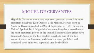 MIGUEL DE CERVANTES
Miguel de Cervantes was a very important poet and writer. His more
important novel was Don Quijote de la Mancha. He was born in
Alcala de Henares (madrid in 29th of September of 1547, he die the
22th of April of 1616. Miguel de Cervantes Saavedra is considerated
the most important person in the spanish literature Many critics have
described Quijote as the first modern novel and one of the best
works of universal literature, and alsow the most published and
translated book in history, superated only by the Bible.
 
