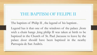 THE BAPTISM OF FELIPE II
The baptism of Philip II , the legend of his baptism .
Legend has it that one of the windows of the palace ,from
wich a chain hangs ,king philip II was taken at birth to be
baptized in the Church of St. Paul ,because to leave by the
palace door should have been baptized in the nearby
Parroquia de San Andrés.
 