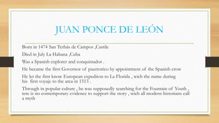 JUAN PONCE DE LEÓN
Born in 1474 San Terbás de Campos ,Castile
Died in July La Habana ,Cuba
Was a Spanish explorer and conquistador .
He became the first Governor of puertorico by appointment of the Spanish crow
He let the first know European expediton to La Florida , wich the name during
his first voyaje to the area in 1513 .
Through in popular culture , he was supposedly searching for the Fountain of Youth ,
tere is no contemporary evidence to support the story , wich all modern historians call
a myth
 