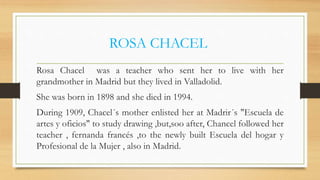 ROSA CHACEL
Rosa Chacel was a teacher who sent her to live with her
grandmother in Madrid but they lived in Valladolid.
She was born in 1898 and she died in 1994.
During 1909, Chacel´s mother enlisted her at Madrir´s "Escuela de
artes y oficios" to study drawing ,but,soo after, Chancel followed her
teacher , fernanda francés ,to the newly built Escuela del hogar y
Profesional de la Mujer , also in Madrid.
 