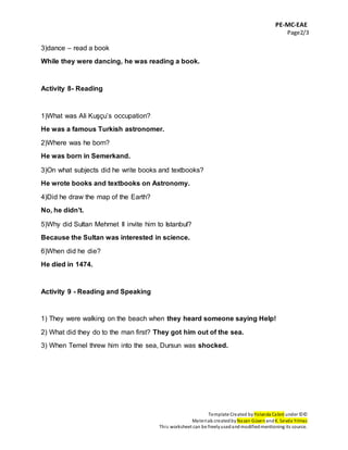 PE-MC-EAE
Page2/3
Template Created by Yolanda Cabré under ©©
Materials createdby Nazan Güven andK. Sevda Yılmaz
This worksheet can be freelyusedandmodifiedmentioning its source.
3)dance – read a book
While they were dancing, he was reading a book.
Activity 8- Reading
1)What was Ali Kuşçu’s occupation?
He was a famous Turkish astronomer.
2)Where was he born?
He was born in Semerkand.
3)On what subjects did he write books and textbooks?
He wrote books and textbooks on Astronomy.
4)Did he draw the map of the Earth?
No, he didn’t.
5)Why did Sultan Mehmet II invite him to Istanbul?
Because the Sultan was interested in science.
6)When did he die?
He died in 1474.
Activity 9 - Reading and Speaking
1) They were walking on the beach when they heard someone saying Help!
2) What did they do to the man first? They got him out of the sea.
3) When Temel threw him into the sea, Dursun was shocked.
 