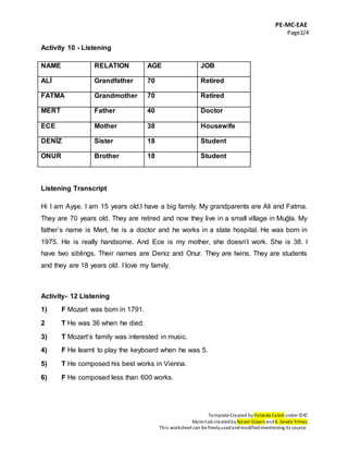 PE-MC-EAE
Page2/4
Template Created by Yolanda Cabré under ©©
Materials createdby Nazan Güven andK. Sevda Yılmaz
This worksheet can be freelyusedandmodifiedmentioning its source.
Activity 10 - Listening
NAME RELATION AGE JOB
ALİ Grandfather 70 Retired
FATMA Grandmother 70 Retired
MERT Father 40 Doctor
ECE Mother 38 Housewife
DENİZ Sister 18 Student
ONUR Brother 18 Student
Listening Transcript
Hi I am Ayşe. I am 15 years old.I have a big family. My grandparents are Ali and Fatma.
They are 70 years old. They are retired and now they live in a small village in Muğla. My
father’s name is Mert, he is a doctor and he works in a state hospital. He was born in
1975. He is really handsome. And Ece is my mother, she doesn’t work. She is 38. I
have two siblings. Their names are Deniz and Onur. They are twins. They are students
and they are 18 years old. I love my family.
Activity- 12 Listening
1) F Mozart was born in 1791.
2 T He was 36 when he died.
3) T Mozart’s family was interested in music.
4) F He learnt to play the keyboard when he was 5.
5) T He composed his best works in Vienna.
6) F He composed less than 600 works.
 