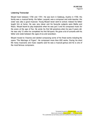 PE-MC-EAE
Page2/5
Template Created by Yolanda Cabré under ©©
Materials createdby Nazan Güven andK. Sevda Yılmaz
This worksheet can be freelyusedandmodifiedmentioning its source.
Listening Transcript
Mozart lived between 1756 and 1791. He was born in Salzburg, Austria in 1756. His
family was a musical family. His father, Leopold, was a composer and violin teacher. His
sister was also a good musician. Young Mozart never went to school, instead his father
taught him at home. He was very clever and his favourite subjects were Maths and
Music. Mozart learnt to play keyboards when he was just 3 and he composed music for
the piano at the age of five. He wrote his first full symphony when he was 9 years old.
He was only 12 when he completed his first full opera. He gave a lot of concerts with his
father and sister between the ages of six and seventeen.
Mozart moved to Vieanna and started composing some of his finest works including the
opera “The Marriage of Figaro”. He composed more than 600 works. During his short
life many musicians and music experts said he was a musical genius and he is one of
the most famous composers.
 