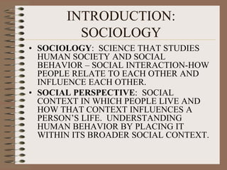 INTRODUCTION: SOCIOLOGY SOCIOLOGY:  SCIENCE THAT STUDIES HUMAN SOCIETY AND SOCIAL BEHAVIOR – SOCIAL INTERACTION-HOW PEOPLE RELATE TO EACH OTHER AND INFLUENCE EACH OTHER. SOCIAL PERSPECTIVE:  SOCIAL CONTEXT IN WHICH PEOPLE LIVE AND HOW THAT CONTEXT INFLUENCES A PERSON’S LIFE.  UNDERSTANDING HUMAN BEHAVIOR BY PLACING IT WITHIN ITS BROADER SOCIAL CONTEXT. 