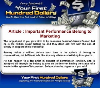 Article : Important Performance Belong to
                     Marketing
The largest part of you give birth to by no means heard of Jeremy Palmer, but
he is the million dough belong to, and they don’t call him with the aim of
simply in support of his wellbeing!

Jeremy makes a million dollars each time in the sphere of belong to
commissions, not AdSense ads like so many others are irritating to organize.

He has happen to a top artist in support of commission junction, and is
accepted all through the belong to area on the internet having the status of a
leader in the sphere of his prevent. So how does he organize it you ask?
 
