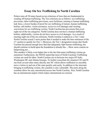 Essay On Sex Trafficking In North Carolina
Polaris rates all 50 states based on ten criterions of laws that are fundamental to
warding off human trafficking. The Ten criterions are as follows: sex trafficking
provisions, labor trafficking provisions, asset forfeiture, training or human trafficking
task force, a lower burden of proof for sex trafficking of minors, human trafficking
hotline, safe harbor, victim assistance, access to civil damages and vacating
convictions for sex trafficking victims. North Carolina has provisions that cover
eight out of the ten categories. North Carolina does not have a human trafficking
hotline; additionally, victims do not have access to civil damages. As a result of
meeting eight out of the ten criterions, North Carolina is ranked as a Tier 1 state.
North Carolina scored 3 more points than it needed to make the bare minimum of the
(7+ points) to qualify for Tier 1. Moreover, the Tier 1 designation means that North
Carolina has passed enough laws that that adequately fight human trafficking, but
should continue to build upon the foundation it already has.... Show more content on
Helpwriting.net ...
This number is likely even higher due to the fact that many trafficking victims go
unnoticed. Furthermore, the NHTH stated that most of North Carolinas Trafficking
victims are used for labor. North Carolina sits in between two major HT hubs,
Washington DC and Atlanta Georgia. To further exacerbate the situation I 85 and 95
run from several other states directly into NC which allows traffickers to smoothly
move victims in and out of the state quickly and easily. In addition to the interstate
bringing in trafficking victims, the coastline is also vulnerable. The ports along the
coastline allow for easy unrestricted access into North Carolina. Also, North Carolina
has an international airport which makes international sex tourism
 