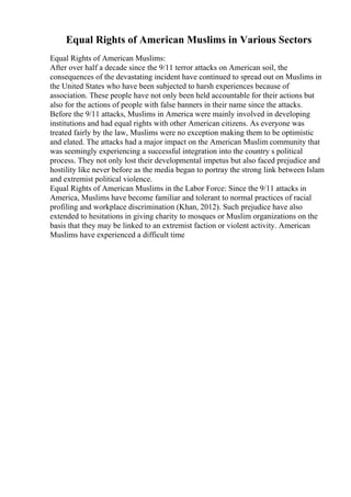 Equal Rights of American Muslims in Various Sectors
Equal Rights of American Muslims:
After over half a decade since the 9/11 terror attacks on American soil, the
consequences of the devastating incident have continued to spread out on Muslims in
the United States who have been subjected to harsh experiences because of
association. These people have not only been held accountable for their actions but
also for the actions of people with false banners in their name since the attacks.
Before the 9/11 attacks, Muslims in America were mainly involved in developing
institutions and had equal rights with other American citizens. As everyone was
treated fairly by the law, Muslims were no exception making them to be optimistic
and elated. The attacks had a major impact on the American Muslim community that
was seemingly experiencing a successful integration into the country s political
process. They not only lost their developmental impetus but also faced prejudice and
hostility like never before as the media began to portray the strong link between Islam
and extremist political violence.
Equal Rights of American Muslims in the Labor Force: Since the 9/11 attacks in
America, Muslims have become familiar and tolerant to normal practices of racial
profiling and workplace discrimination (Khan, 2012). Such prejudice have also
extended to hesitations in giving charity to mosques or Muslim organizations on the
basis that they may be linked to an extremist faction or violent activity. American
Muslims have experienced a difficult time
 