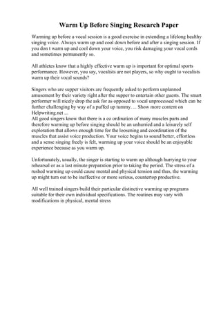 Warm Up Before Singing Research Paper
Warming up before a vocal session is a good exercise in extending a lifelong healthy
singing voice. Always warm up and cool down before and after a singing session. If
you don t warm up and cool down your voice, you risk damaging your vocal cords
and sometimes permanently so.
All athletes know that a highly effective warm up is important for optimal sports
performance. However, you say, vocalists are not players, so why ought to vocalists
warm up their vocal sounds?
Singers who are supper visitors are frequently asked to perform unplanned
amusement by their variety right after the supper to entertain other guests. The smart
performer will nicely drop the ask for as opposed to vocal unprocessed which can be
further challenging by way of a puffed up tummy. ... Show more content on
Helpwriting.net ...
All good singers know that there is a co ordination of many muscles parts and
therefore warming up before singing should be an unhurried and a leisurely self
exploration that allows enough time for the loosening and coordination of the
muscles that assist voice production. Your voice begins to sound better, effortless
and a sense singing freely is felt, warming up your voice should be an enjoyable
experience because as you warm up.
Unfortunately, usually, the singer is starting to warm up although hurrying to your
rehearsal or as a last minute preparation prior to taking the period. The stress of a
rushed warming up could cause mental and physical tension and thus, the warming
up might turn out to be ineffective or more serious, countertop productive.
All well trained singers build their particular distinctive warming up programs
suitable for their own individual specifications. The routines may vary with
modifications in physical, mental stress
 