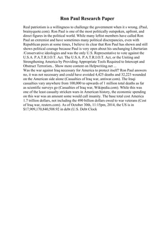 Ron Paul Research Paper
Real patriotism is a willingness to challenge the government when it s wrong, (Paul,
brainyquote.com). Ron Paul is one of the most politically outspoken, upfront, and
direct figures in the political world. While many leftist members have called Ron
Paul an extremist and have sometimes many political discrepancies, even with
Republican peers at some times, I believe its clear that Ron Paul has shown and still
shows political courage because Paul is very open about his unchanging Libertarian
/Conservative ideologies and was the only U.S. Representative to vote against the
U.S.A. P.A.T.R.I.O.T. Act. The U.S.A. P.A.T.R.I.O.T. Act, or the Uniting and
Strengthening America by Providing Appropriate Tools Required to Intercept and
Obstruct Terrorism... Show more content on Helpwriting.net ...
Was the war against Iraq necessary for America to protect itself? Ron Paul answers
no, it was not necessary and could have avoided 4,425 deaths and 32,223 wounded
on the American side alone (Casualties of Iraq war, antiwar.com). The Iraqi
casualties vary anywhere from 100,000 to upwards of 1 million total deaths as far
as scientific surveys go (Casualties of Iraq war, Wikipedia.com). While this was
one of the least casualty stricken wars in American history, the economic spending
on this war was an amount some would call insanity. The base total cost America
1.7 trillion dollars, not including the 490 billion dollars owed to war veterans (Cost
of Iraq war, reuters.com). As of October 30th, 11:15pm, 2014, the US is in
$17,909,170,840,508.92 in debt (U.S. Debt Clock
 
