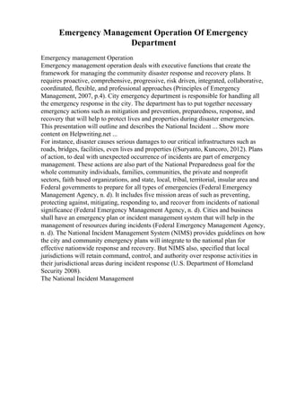 Emergency Management Operation Of Emergency
Department
Emergency management Operation
Emergency management operation deals with executive functions that create the
framework for managing the community disaster response and recovery plans. It
requires proactive, comprehensive, progressive, risk driven, integrated, collaborative,
coordinated, flexible, and professional approaches (Principles of Emergency
Management, 2007, p.4). City emergency department is responsible for handling all
the emergency response in the city. The department has to put together necessary
emergency actions such as mitigation and prevention, preparedness, response, and
recovery that will help to protect lives and properties during disaster emergencies.
This presentation will outline and describes the National Incident ... Show more
content on Helpwriting.net ...
For instance, disaster causes serious damages to our critical infrastructures such as
roads, bridges, facilities, even lives and properties ((Suryanto, Kuncoro, 2012). Plans
of action, to deal with unexpected occurrence of incidents are part of emergency
management. These actions are also part of the National Preparedness goal for the
whole community individuals, families, communities, the private and nonprofit
sectors, faith based organizations, and state, local, tribal, territorial, insular area and
Federal governments to prepare for all types of emergencies (Federal Emergency
Management Agency, n. d). It includes five mission areas of such as preventing,
protecting against, mitigating, responding to, and recover from incidents of national
significance (Federal Emergency Management Agency, n. d). Cities and business
shall have an emergency plan or incident management system that will help in the
management of resources during incidents (Federal Emergency Management Agency,
n. d). The National Incident Management System (NIMS) provides guidelines on how
the city and community emergency plans will integrate to the national plan for
effective nationwide response and recovery. But NIMS also, specified that local
jurisdictions will retain command, control, and authority over response activities in
their jurisdictional areas during incident response (U.S. Department of Homeland
Security 2008).
The National Incident Management
 
