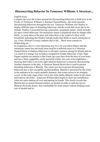 Disconcerting Behavior In Tennessee Williams A Streetcar...
English Essay
Compare the ways the writers present the disconcerting behaviour in both texts so far.
Firstly, in Tennessee Williams A Streetcar Named Desire , the writer presents
disconcerting behaviour throughout the text. Tennessee Williams uses Stanley to
display different types of disturbing behaviour, and the events that occur due to his
attitude. Stanley is presented having a masculine, animalistic nature, which includes
his open violent behaviour. His animalistic nature is displayed when he charges after
Stella , in scene three of the play, and when there is the sound of a blow in the
household, indicating that Stanley had physically hurt Stella so much causing her to
cry. Critic, Michael Coveney explains that in the ... Show more content on
Helpwriting.net ...
In comparison, this is a very interesting way for a 16 year old to behave and the
animalistic nature has obviously been used for a different cause to A Streetcar
Named Desire as Stanleys behaviour is still quite common among his friends and isn
t so much of a strange way to behave compared to Franks behaviour. Critic, Papa
Puppet explains his opinion is that Frank rips your fears from the base of your brain
and move them, puppetlike, eerily masterful withal, into your worst nightmares. ,
showing that Frank is not in his right mind his behaviour is sincerely disconcerting.
Another character in the play, A Streetcar Named Desire that is used to present
disturbing behaviour is Blanche. The writer uses her to present disconcerting
behaviour due to her susceptible alcohol problem. Blanche is presented by the writer
to the audience to be a quite unstable character, that comes across to be strangley
covert. At the early stage of her visit to her sister Stella, Blanche rushes to the closet
and removes the bottle , Tennessee Williamsthen begins to show her unstableness
when she starts shaking all over and panting for breath. This clearly reveals that
Blanche has an unconventional reliance on alcohol in order to calm her nerves .
Blanche obviously doesn t feel comfortable for some reason without drinking some
sort of alcohol and its
 