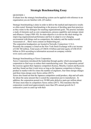 Strategic Benchmarking Essay
QUESTION 1
Evaluate how the strategic benchmarking system can be applied with reference to an
organisation you are familiar with. (25 marks)
Strategic benchmarking is done in order to deliver the marked and impressive results
so often noted. Strategic benchmarking is the process of deciding upon best practices
as they relate to the strategies for reaching organizational goals. The practice includes
a study of elements such as core competencies, process capability and strategic intent
and alliances. Camp (1989: 05). Its main objective is to devise the ideal strategy for
improving organizational performance and how to adapt to ever changing
environment with things such as competitors, the industry and the market overall.
Assessment of ... Show more content on Helpwriting.net ...
The corporation headquarters are located in Norwalk, Connecticut. U.S.A .
Presently the company is listed on the New York Stock Exchange with a net income
of US$ 768 million, Total assets of US$18.14 billion and total equity of US$ 45.01
billion in 2016 according to information accessed on company website
www.xerox.com (online).
Strategic benchmarking at Xerox Corporation.
Xerox Corporation introduced the leadership through quality which encouraged the
corporation to find ways to reduce their manufacturing costs. The corporation carried
the exercise against their Japanese competitors Konica, Minolta, Cannon and Kyocera
and they found out that it took twice as long as the Japanese competitors to bring a
product to market with five times the number of engineers, four times design changes
and three times design costs Xerox online (2017).
Xerox also found out that the Japanese competitors could produce, ship and sell units
for about the same amount that it costed the corporation just to manufacture . In
addition, the corporation posted over 30 000 units defective parts per million about
30 times more than its competitors Xerox online (2017). This translates that the
corporation would need approximately more than 20% annual growth for 5
consecutive years to catch up with their
 