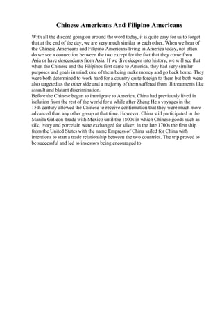 Chinese Americans And Filipino Americans
With all the discord going on around the word today, it is quite easy for us to forget
that at the end of the day, we are very much similar to each other. When we hear of
the Chinese Americans and Filipino Americans living in America today, not often
do we see a connection between the two except for the fact that they come from
Asia or have descendants from Asia. If we dive deeper into history, we will see that
when the Chinese and the Filipinos first came to America, they had very similar
purposes and goals in mind; one of them being make money and go back home. They
were both determined to work hard for a country quite foreign to them but both were
also targeted as the other side and a majority of them suffered from ill treatments like
assault and blatant discrimination.
Before the Chinese began to immigrate to America, China had previously lived in
isolation from the rest of the world for a while after Zheng He s voyages in the
15th century allowed the Chinese to receive confirmation that they were much more
advanced than any other group at that time. However, China still participated in the
Manila Galleon Trade with Mexico until the 1800s in which Chinese goods such as
silk, ivory and porcelain were exchanged for silver. In the late 1700s the first ship
from the United States with the name Empress of China sailed for China with
intentions to start a trade relationship between the two countries. The trip proved to
be successful and led to investors being encouraged to
 