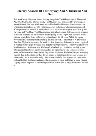 Literary Analysis Of The Odyssey And A Thousand And
One...
The work being discussed in this literary analysis is The Odyssey and A Thousand
And One Nights. The literary work, The Odyssey, was composed by a Greek poet
named Homer. Not much is known about him besides his name, but there are a lot
of presumptions about his life. For instance, his birthplace, which is unknown, all
of the guesses are located in Asia Minor. He is known for his epics, specifically The
Odyssey and The Iliad. The Odyssey is an epic about a man, Odysseus, who is trying
to make it home to his wifeand son after fighting in the Trojan war. Because of his
attitude toward the Gods influences, he is delayed for 10 years. While he s gone
problems arise at home that his family has to deal with. The author of A Thousand
And One Nights is unknown, the work is of Arab origins. It is not always recognized
in Arabic culture even though it s so popular in other cultures. The story is about two
brothers named Shahrayar and Shahrazad, who both get cheated on by their wives.
This causes them to not trust womanand go on a journey to find someone who is
more unfortunate than them. When they return home and Shahrazad begins marrying
woman then killing them so they do not cheat. In both these stories how women are
supposed to act is inferred widely . The reader can infer that women are supposed to
be loyal to their husbands, act correctly according to man, and listen to male figures.
Loyalty to one s spouse is something that most would feel is a requirement of both in
a
 
