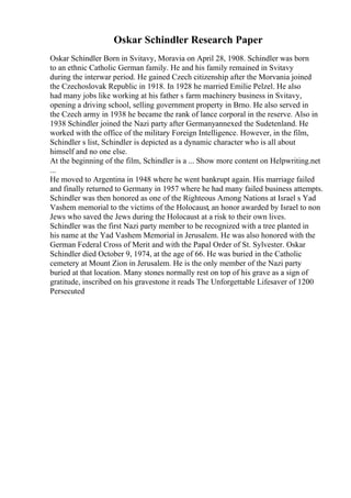 Oskar Schindler Research Paper
Oskar Schindler Born in Svitavy, Moravia on April 28, 1908. Schindler was born
to an ethnic Catholic German family. He and his family remained in Svitavy
during the interwar period. He gained Czech citizenship after the Morvania joined
the Czechoslovak Republic in 1918. In 1928 he married Emilie Pelzel. He also
had many jobs like working at his father s farm machinery business in Svitavy,
opening a driving school, selling government property in Brno. He also served in
the Czech army in 1938 he became the rank of lance corporal in the reserve. Also in
1938 Schindler joined the Nazi party after Germanyannexed the Sudetenland. He
worked with the office of the military Foreign Intelligence. However, in the film,
Schindler s list, Schindler is depicted as a dynamic character who is all about
himself and no one else.
At the beginning of the film, Schindler is a ... Show more content on Helpwriting.net
...
He moved to Argentina in 1948 where he went bankrupt again. His marriage failed
and finally returned to Germany in 1957 where he had many failed business attempts.
Schindler was then honored as one of the Righteous Among Nations at Israel s Yad
Vashem memorial to the victims of the Holocaust, an honor awarded by Israel to non
Jews who saved the Jews during the Holocaust at a risk to their own lives.
Schindler was the first Nazi party member to be recognized with a tree planted in
his name at the Yad Vashem Memorial in Jerusalem. He was also honored with the
German Federal Cross of Merit and with the Papal Order of St. Sylvester. Oskar
Schindler died October 9, 1974, at the age of 66. He was buried in the Catholic
cemetery at Mount Zion in Jerusalem. He is the only member of the Nazi party
buried at that location. Many stones normally rest on top of his grave as a sign of
gratitude, inscribed on his gravestone it reads The Unforgettable Lifesaver of 1200
Persecuted
 