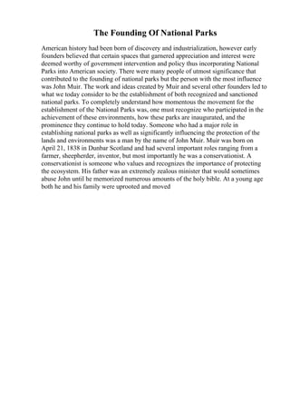 The Founding Of National Parks
American history had been born of discovery and industrialization, however early
founders believed that certain spaces that garnered appreciation and interest were
deemed worthy of government intervention and policy thus incorporating National
Parks into American society. There were many people of utmost significance that
contributed to the founding of national parks but the person with the most influence
was John Muir. The work and ideas created by Muir and several other founders led to
what we today consider to be the establishment of both recognized and sanctioned
national parks. To completely understand how momentous the movement for the
establishment of the National Parks was, one must recognize who participated in the
achievement of these environments, how these parks are inaugurated, and the
prominence they continue to hold today. Someone who had a major role in
establishing national parks as well as significantly influencing the protection of the
lands and environments was a man by the name of John Muir. Muir was born on
April 21, 1838 in Dunbar Scotland and had several important roles ranging from a
farmer, sheepherder, inventor, but most importantly he was a conservationist. A
conservationist is someone who values and recognizes the importance of protecting
the ecosystem. His father was an extremely zealous minister that would sometimes
abuse John until he memorized numerous amounts of the holy bible. At a young age
both he and his family were uprooted and moved
 