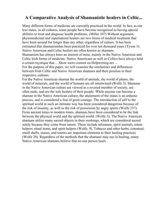 A Comparative Analysis of Shamanistic healers in Celtic...
Many different forms of medicine are currently practiced in the world. In fact, as our
text states, in all cultures, some people have become recognized as having special
abilities to treat and diagnose health problems. (Miller 107) Without argument,
phytomedicinal and supernatural healers are two forms of medical treatment that
have been around for longer than any other, regardless of culture. It has been
estimated that shamanismhas been practiced for over ten thousand years (Tyson 3).
Native American and Celtic healers are often known as shamans.
Shamanism has always been an interest of mine, mainly in the Native American and
Celtic Irish forms of medicine. Native Americans as well as Celtics have always held
a certain mystique that ... Show more content on Helpwriting.net ...
For the purpose of this paper, we will examine the similarities and differences
between Irish Celtic and Native American shamans and their position in their
respective cultures.
For the Native American shaman the world of animals, the world of plants, the
world of minerals, and the world of humans are all intertwined (Wolfe 3). Shamans
in the Native American culture are viewed as a revered member of society, are
often male, and are the sole healers of their people. While anyone can become a
shaman in the Native American culture, the attainment of the status is an arduous
process, and is considered a feat of great courage. The introduction of self to the
spiritual world in such an intimate way has been considered dangerous because of
the risk of insanity, as well as the risk of possession by angry spirits (Wolfe 237).
From ancient times to modern times, shamans have been considered to be the link
between the physical world and the spiritual world. (Wolfe 3). The Native American
shamans utilize many sacred objects in their workings, which are considered sacred
solely because they come from nature. These include talismans, spirit animals, totem
helpers, ritual items, and spirit helpers (Wolfe, 9). Tobacco and other herbs, cornmeal,
small shells, stones, and totems are important elements to their healing practices
(Wolfe 20). Regardless of the methods that the shamans may use in healing, many
Native American shamans believe that no one person heals
 