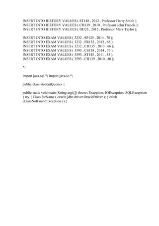 INSERT INTO HISTORY VALUES ( ST148 , 2012 , Professor Harry Smith );
INSERT INTO HISTORY VALUES ( CH139 , 2010 , Professor John Francis );
INSERT INTO HISTORY VALUES ( IB323 , 2012 , Professor Mark Taylor );
INSERT INTO EXAM VALUES ( 3232 , SP125 , 2014 , 78 );
INSERT INTO EXAM VALUES ( 3232 , FR132 , 2012 , 65 );
INSERT INTO EXAM VALUES ( 3232 , CH135 , 2013 , 66 );
INSERT INTO EXAM VALUES ( 3593 , CS138 , 2014 , 76 );
INSERT INTO EXAM VALUES ( 3593 , ST145 , 2011 , 55 );
INSERT INTO EXAM VALUES ( 3593 , CH139 , 2010 , 80 );
*/
import java.sql.*; import java.io.*;
public class studentQueries {
public static void main (String args[]) throws Exception, IOException, SQLException
{ try { Class.forName ( oracle.jdbc.driver.OracleDriver ); } catch
(ClassNotFoundException e) {
 
