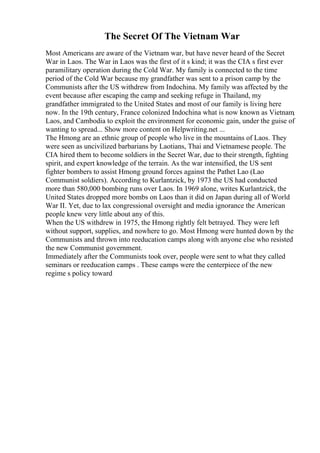 The Secret Of The Vietnam War
Most Americans are aware of the Vietnam war, but have never heard of the Secret
War in Laos. The War in Laos was the first of it s kind; it was the CIA s first ever
paramilitary operation during the Cold War. My family is connected to the time
period of the Cold War because my grandfather was sent to a prison camp by the
Communists after the US withdrew from Indochina. My family was affected by the
event because after escaping the camp and seeking refuge in Thailand, my
grandfather immigrated to the United States and most of our family is living here
now. In the 19th century, France colonized Indochina what is now known as Vietnam,
Laos, and Cambodia to exploit the environment for economic gain, under the guise of
wanting to spread... Show more content on Helpwriting.net ...
The Hmong are an ethnic group of people who live in the mountains of Laos. They
were seen as uncivilized barbarians by Laotians, Thai and Vietnamese people. The
CIA hired them to become soldiers in the Secret War, due to their strength, fighting
spirit, and expert knowledge of the terrain. As the war intensified, the US sent
fighter bombers to assist Hmong ground forces against the Pathet Lao (Lao
Communist soldiers). According to Kurlantzick, by 1973 the US had conducted
more than 580,000 bombing runs over Laos. In 1969 alone, writes Kurlantzick, the
United States dropped more bombs on Laos than it did on Japan during all of World
War II. Yet, due to lax congressional oversight and media ignorance the American
people knew very little about any of this.
When the US withdrew in 1975, the Hmong rightly felt betrayed. They were left
without support, supplies, and nowhere to go. Most Hmong were hunted down by the
Communists and thrown into reeducation camps along with anyone else who resisted
the new Communist government.
Immediately after the Communists took over, people were sent to what they called
seminars or reeducation camps . These camps were the centerpiece of the new
regime s policy toward
 