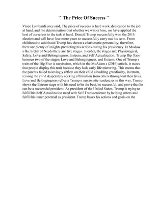 `` The Price Of Success ``
Vince Lombardi once said, The price of success is hard work, dedication to the job
at hand, and the determination that whether we win or lose, we have applied the
best of ourselves to the task at hand. Donald Trump successfully won the 2016
election and will have four more years to successfully carry out his term. From
childhood to adulthood Trump has shown a charismatic personality, therefore,
there are plenty of insights predicting his actions during his presidency. In Maslow
s Hierarchy of Needs there are five stages. In order, the stages are: Physiological,
Safety, Love and Belongingness, Esteem, and Self Actualization. Trump flip flops
between two of the stages: Love and Belongingness, and Esteem. One of Trump s
traits of the Big Five is narcissism, which in the McAdam s (2016) article, it states
that people display this trait because they lack early life mirroring. This means that
the parents failed to lovingly reflect on their child s budding grandiosity, in return,
leaving the child desperately seeking affirmation from others throughout their lives.
Love and Belongingness reflects Trump s narcissistic tendencies in this way. Trump
shows the Esteem stage with his need to be the best, be successful, and prove that he
can be a successful president. As president of the United States, Trump is trying to
fulfill his Self Actualization need with Self Transcendence by helping others and
fulfill his inner potential as president. Trump bases his actions and goals on the
 