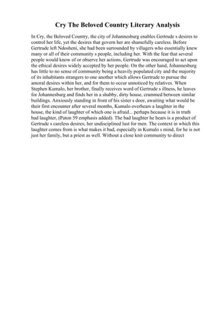 Cry The Beloved Country Literary Analysis
In Cry, the Beloved Country, the city of Johannesburg enables Gertrude s desires to
control her life, yet the desires that govern her are shamefully careless. Before
Gertrude left Ndosheni, she had been surrounded by villagers who essentially knew
many or all of their community s people, including her. With the fear that several
people would know of or observe her actions, Gertrude was encouraged to act upon
the ethical desires widely accepted by her people. On the other hand, Johannesburg
has little to no sense of community being a heavily populated city and the majority
of its inhabitants strangers to one another which allows Gertrude to pursue the
amoral desires within her, and for them to occur unnoticed by relatives. When
Stephen Kumalo, her brother, finally receives word of Gertrude s illness, he leaves
for Johannesburg and finds her in a shabby, dirty house, crammed between similar
buildings. Anxiously standing in front of his sister s door, awaiting what would be
their first encounter after several months, Kumalo overhears a laughter in the
house, the kind of laughter of which one is afraid... perhaps because it is in truth
bad laughter, (Paton 59 emphasis added). The bad laughter he hears is a product of
Gertrude s careless desires; her undisciplined lust for men. The context in which this
laughter comes from is what makes it bad, especially in Kumalo s mind, for he is not
just her family, but a priest as well. Without a close knit community to direct
 