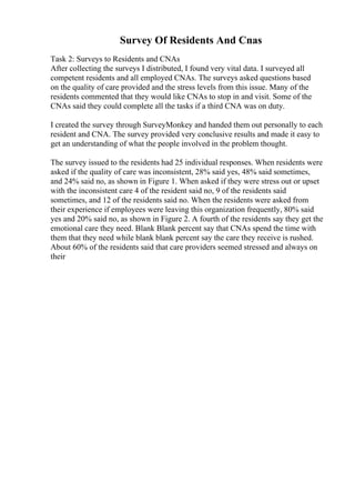 Survey Of Residents And Cnas
Task 2: Surveys to Residents and CNAs
After collecting the surveys I distributed, I found very vital data. I surveyed all
competent residents and all employed CNAs. The surveys asked questions based
on the quality of care provided and the stress levels from this issue. Many of the
residents commented that they would like CNAs to stop in and visit. Some of the
CNAs said they could complete all the tasks if a third CNA was on duty.
I created the survey through SurveyMonkey and handed them out personally to each
resident and CNA. The survey provided very conclusive results and made it easy to
get an understanding of what the people involved in the problem thought.
The survey issued to the residents had 25 individual responses. When residents were
asked if the quality of care was inconsistent, 28% said yes, 48% said sometimes,
and 24% said no, as shown in Figure 1. When asked if they were stress out or upset
with the inconsistent care 4 of the resident said no, 9 of the residents said
sometimes, and 12 of the residents said no. When the residents were asked from
their experience if employees were leaving this organization frequently, 80% said
yes and 20% said no, as shown in Figure 2. A fourth of the residents say they get the
emotional care they need. Blank Blank percent say that CNAs spend the time with
them that they need while blank blank percent say the care they receive is rushed.
About 60% of the residents said that care providers seemed stressed and always on
their
 