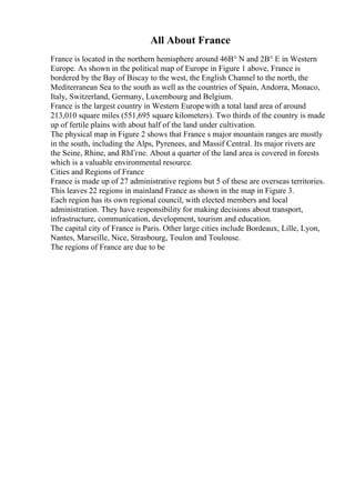 All About France
France is located in the northern hemisphere around 46В° N and 2В° E in Western
Europe. As shown in the political map of Europe in Figure 1 above, France is
bordered by the Bay of Biscay to the west, the English Channel to the north, the
Mediterranean Sea to the south as well as the countries of Spain, Andorra, Monaco,
Italy, Switzerland, Germany, Luxembourg and Belgium.
France is the largest country in Western Europewith a total land area of around
213,010 square miles (551,695 square kilometers). Two thirds of the country is made
up of fertile plains with about half of the land under cultivation.
The physical map in Figure 2 shows that France s major mountain ranges are mostly
in the south, including the Alps, Pyrenees, and Massif Central. Its major rivers are
the Seine, Rhine, and RhГґne. About a quarter of the land area is covered in forests
which is a valuable environmental resource.
Cities and Regions of France
France is made up of 27 administrative regions but 5 of these are overseas territories.
This leaves 22 regions in mainland France as shown in the map in Figure 3.
Each region has its own regional council, with elected members and local
administration. They have responsibility for making decisions about transport,
infrastructure, communication, development, tourism and education.
The capital city of France is Paris. Other large cities include Bordeaux, Lille, Lyon,
Nantes, Marseille, Nice, Strasbourg, Toulon and Toulouse.
The regions of France are due to be
 