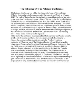 The Influence Of The Potsdam Conference
The Potsdam Conference was held at Cecilienhof, the home of Crown Prince
Wilhelm Hohenzollern, in Potsdam, occupied Germany, from 17 July to 2 August
1945. The goals of the conference also included the establishment of post war order,
peace treaty issues, and countering the effects of the war. In the five months since the
Yalta Conference, a number of changes had taken place which would greatly affect
the relationships between the leaders. The Soviet Unionwas occupying Central and
Eastern Europe and Stalin claimed that it was a legitimate sphere of Soviet influence.
Roosevelt had dismissed warnings of a potential domination by a Stalin dictatorship
in Europe, however, his successor Harry S. Truman became increasingly suspicious of
Soviet intentions under Stalin. The Potsdam Conference marks the first and only
time Truman would ever meet Stalin in person.
At the end of the conference it was decided that both Germany and Austria would be
divided into four zones and that ... Show more content on Helpwriting.net ...
Among the controversial decisions to be reached at Potsdam were those
pertaining to Poland. As part of the Potsdam talks, the US and Britain agreed to
recognize the Soviet backed Provisional Government of National Unity rather than
the Polish government in exile which had been based in London since 1939. In
addition, Truman reluctantly agreed to accede to Soviet demands that Poland s
new western border lay along the Oder Neisse Line. The use of these rivers to
denote the new border saw Germany lose nearly a quarter of its pre war territory
with most going to Poland and a large part of East Prussia to the Soviets. Though
Bevin argued against the Oder Neisse Line, Truman effectively traded this territory to
gain concessions on the reparations issue. The transfer of this territory led to the
displacement of large numbers of ethnic Germans and remained controversial for
 