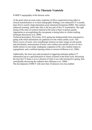 The Thoracic Ventricle
II MDCT angiography of the thoracic aorta:
At the point when an acute aortic syndrome (AAS) is suspected (owing either to
clinical manifestations or to chest radiographic findings), non enhanced CT is usually
done first to search a high attenuation acute intramural hematoma (IMH). The contrast
enhanced scanning, which take after is the key part of the CT examination. The right
timing of the entry of contrast material in the aorta is basic to picture quality.
Approaches to accomplishing this incorporate a timing bolus or a bolus tracking
technique (Kazerooni et al, 2009).
Technical procedures: Previously, ECG gating has fundamentally been retrospective
gating with which information are gathered over the whole cardiac cycle. This
allows review of aortic valve morphologic features on static images at end systole
and end diastole, measurement of aortic valve surface area and the review of valve
leaflet motion in cine mode. Inadequate coaptation of the valve leaflets relates to
regurgitation, and a confined opening relates to stenosis (Gilkeson et al., 2006).
Additionally, the more up to date prospective triggering technique gathers CT
information just at a specified point or cluster of points in the heart cycle, decreasing
the time the CT beam is on to a fraction of what it was with retrospective gating, thus
considerably decreasing the radiation dose (Shuman et al., 2008).
The development of MSCT with more than 16 detector rows has enabled
 