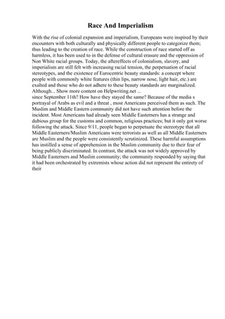 Race And Imperialism
With the rise of colonial expansion and imperialism, Europeans were inspired by their
encounters with both culturally and physically different people to categorize them;
thus leading to the creation of race. While the construction of race started off as
harmless, it has been used to in the defense of cultural erasure and the oppression of
Non White racial groups. Today, the aftereffects of colonialism, slavery, and
imperialism are still felt with increasing racial tension, the perpetuation of racial
stereotypes, and the existence of Eurocentric beauty standards: a concept where
people with commonly white features (thin lips, narrow nose, light hair, etc.) are
exalted and those who do not adhere to these beauty standards are marginalized.
Although... Show more content on Helpwriting.net ...
since September 11th? How have they stayed the same? Because of the media s
portrayal of Arabs as evil and a threat , most Americans perceived them as such. The
Muslim and Middle Eastern community did not have such attention before the
incident. Most Americans had already seen Middle Easterners has a strange and
dubious group for the customs and common, religious practices; but it only got worse
following the attack. Since 9/11, people began to perpetuate the stereotype that all
Middle Easterners/Muslim Americans were terrorists as well as all Middle Easterners
are Muslim and the people were consistently scrutinized. These harmful assumptions
has instilled a sense of apprehension in the Muslim community due to their fear of
being publicly discriminated. In contrast, the attack was not widely approved by
Middle Easterners and Muslim community; the community responded by saying that
it had been orchestrated by extremists whose action did not represent the entirety of
their
 