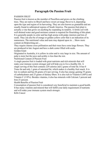Paragraph On Passion Fruit
PASSION FRUIT
Passion fruit is known as the member of Passiflora and grows on the climbing
trees. They are native to Brazil and have sweet yet tangy flavor to it, depending
upon the type and region of its harvesting. They are also known as granadilla and are
usually found in subtropical regions of South America. The passion fruit plant is
actually a vine that grows on anything by expanding its tendrils. A fertile soil with
well drained water and good moisture content is required for flourishing of this plant.
It is generally purple in color and has high aroma with pulpy interiors and lots of
seeds. They can also be of orange or golden yellow color that is an indication of its
matureness. The nutritional value and taste may depend upon its ... Show more
content on Helpwriting.net ...
They require intense cross pollination and their trees have extra large flowers. They
are produced in late August and have a dark center filled with seeds.
Golden Giant
Originated in Australia, it is yellow in color and is very large in size. The amount of
pulp is more but the juice and acidity is less than the rest.
Nutritional Content of Passion Fruit
A single passion fruit is loaded with great nutrients and rich minerals that will
make your immune system stronger and will help you to live a healthy life. A
single serving of this fruit contains 229 calories and 2 grams of total fat. It has 0
Trans fat and only 1 gram of saturated fat, which makes it a healthy fruit snack. It is
low in sodium and has 66 grams of it per serving. It also has energy gaining 55 grams
of carbohydrates and 25 grams of dietary fibers. It is also rich in VitaminA (60%) and
Vitamin C (118%). Besides vitamins, it also has minerals with Calcium 3 percent and
Iron 21 percent.
Health Benefits of Passion Fruit
Consumption of passion fruit is considered very beneficial to maintain a good health.
It has many vitamins and mineral that will fulfill your daily requirement of nutrients
and will make your immune system much stronger.
Kills Cancer
 