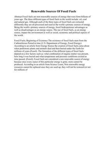 Renewable Sources Of Fossil Fuels
Abstract Fossil fuels are non renewable sources of energy that were form billions of
years ago. The three different types of fossil fuels in the world include: oil, coal
and natural gas. Although each of the three types of fossil fuels are extracted
differently they are all processed and used as the world s primary sources of energy.
Being the world s primary sources of energy, fossil fuelexperience advantages as
well as disadvantages as an energy source. The use of fossil fuels, as an energy
source, impact the environment as well as social, economic and political aspects of
the world.
Fossil Fuels; Beginning of Existence The existence of fossil fuels stem from the
Carboniferous Period in time (U.S. Department of Energy, Fossil Energy).
According to an article from Energy Source the creation of fossil fuels came about
when prehistoric plants and animals died and then buried under the Earth for
millions of years (Fossil). The formation of the different types of fossil fuels
depend on a few factors such as: what combination of organic matter was present,
how long it was buried and what temperature and pressure conditions existed as
time passed. (Fossil). Fossil fuels are considered a non renewable source of energy
because once every ounce of this particular energy is gone, more cannot be
produced. According to an article from Science Learn, Non renewable energy
resources cannot be replaced once they are used up, they will not be restored (or not
for millions of
 