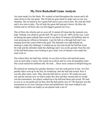 My First Basketball Game Analysis
Are team made it to the finals. We worked so hard throughout the season and it all
came down to this one game. The ref did our gear check to make sure no one was
cheating. The ref asked us for a game ball and we gave one to him. We took the field
and it was time to play. The ref took the game ball and put it down. He blew the
whistle and we all knew this was the biggest gameof our lives.
The ref blew the whistle and we were off. It started off clean but the intensity was
high. Nobody was afraid to get the ball. We gave it our all, 100% all the way. Later
on during the game nobody had scored it was about 10 minutes till halftime and we
were pressing are offensive formation. I got the ball on a through ball and I was
running down the center field to the goal. The defender was right behind me
looking to make the challenge. I winded up my foot and struck the ball but it just
hit wide and the defender made the challenge and I was on the ground. Near the end
of the half both teams were looking to get a lead. Lots of chances were made but
none went in.
The referee blew the half time whistle. It was Zero to Zero still and both teams
were at each other s necks. Our coach sat us down and we were all pounding water.
Our coach started his halftime talk. He took ... Show more content on Helpwriting.net
...
We picked our starting five penalty shooters I was the sixth person in line. Are first
penalty taker went up to the line, he winded up, shot the ball and scored. Now it
was the other team s turn. They shot the ball and we saved it. We made our next
one and the missed, now we had to make this shot and they missed and we would
win the tournament. Are player walked up to the ball and shoot and scored. We had
to save it, as our goalie got set they shot the ball and he save it!! We had just won the
tournament as we were running to him and tackled him. Our team walked to the
trophy tent to claim our trophy as our parents took a ton of
 